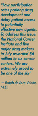 "Low participation rates prolong drug development and delay patient access to potentially effective new agents. To address this issue, the National Cancer Institute and five major drug makers in July awarded $6 million to six cancer centers. We are extremely proud to be one of the six" — Ralph deVere White, M.D.