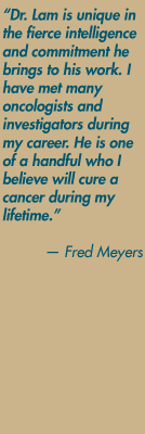 "Dr. Lam is unique in the fierce intelligence and commitment he brings to his work. I have met many oncologists and investigators during my career. He is one of a handful who I believe will cure a cancer during my lifetime." — Fred Meyers