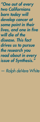 "One out of every two Californians born today will develop cancer at some point in their lives, and one in five will die of the disease. This fact drives us to pursue the research you read about in every issue of Synthesis." — Ralph deVere White