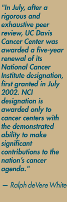 "In July, after a rigorous and exhaustive peer review, UC Davis Cancer Center was awarded a five-year renewal of its National Cancer Institute designation, first granted in July 2002. NCI designation is awarded only to cancer centers with the demonstrated ability to make significant contributions to the nation's cancer agenda." — Ralph deVere White