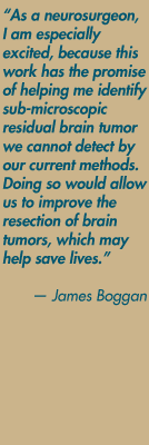 "As a neurosurgeon, I am especially excited, because this work has the promise of helping me identify sub-microscopic residual brain tumor we cannot detect by our current methods. Doing so would allow us to improve the resection of brain tumors, which may help save lives." — James Boggan