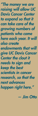 "The money we are raising will allow UC Davis Cancer Center to expand so that it can take care of the growing numbers of patients who come here each year. It will also create endowments that will give UC Davis Cancer Center the clout it needs to sign and keep the best scientists in cancer research, so that the next advances happen right here. — Jim Otto