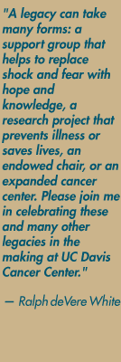 "A legacy can take many forms: a support group that helps to replace shock and fear with hope and knowledge, a research project that prevents illness or saves lives, an endowed chair, or an expanded cancer center. Please join me in celebrating these and many other legacies in the making at UC Davis Cancer Center." — Ralph deVere White