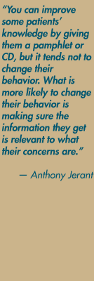 "You can improve some patients' knowledge by giving them a pamphlet or CD, but it tends not to change their behavior. What is more likely to change their behavior is making sure the information they get is relevant to what their concerns are" — Anthony Jerant