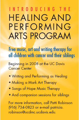 HEALING AND PERFORMING ARTS PROGRAM 

Free music, art and writing therapy for all children with cancer and their siblings

Beginning in 2008 at the UC Davis Cancer Center

- Writing and Performing as Healing
- Making a Mark Art Therapy
- Songs of Hope Music
- And companion sessions for siblings

For more information, call Patti Robinson (916) 734-0823 or e-mail patricia.robinson@ucdmc.ucdavis.edu.